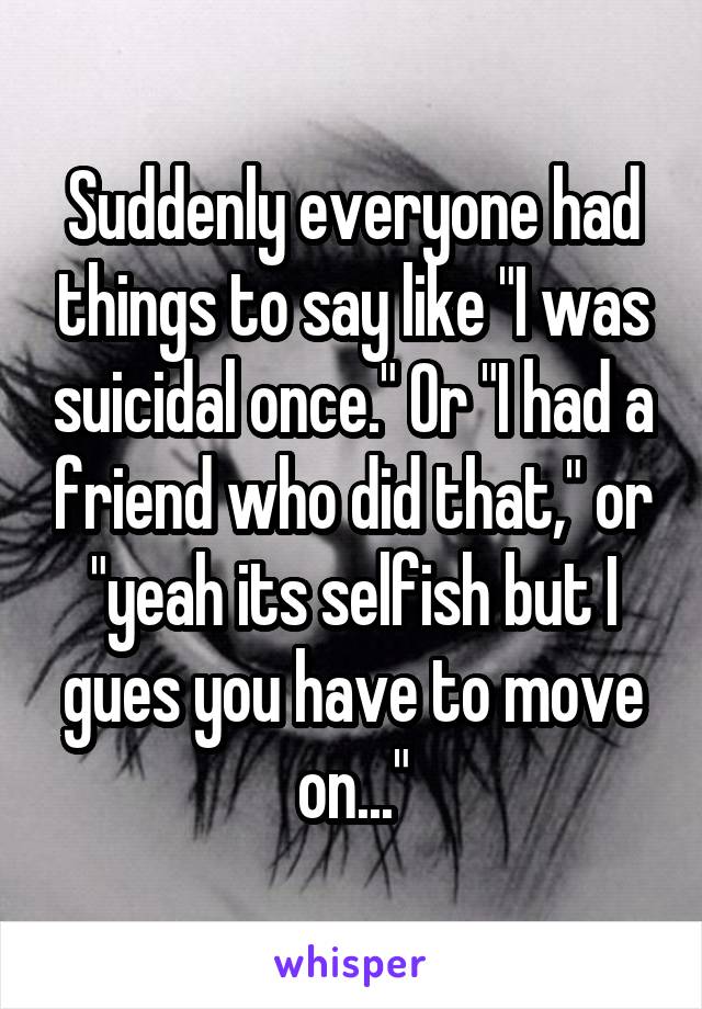 Suddenly everyone had things to say like "I was suicidal once." Or "I had a friend who did that," or "yeah its selfish but I gues you have to move on..."