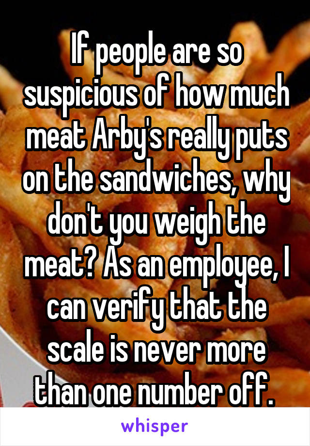 If people are so suspicious of how much meat Arby's really puts on the sandwiches, why don't you weigh the meat? As an employee, I can verify that the scale is never more than one number off. 