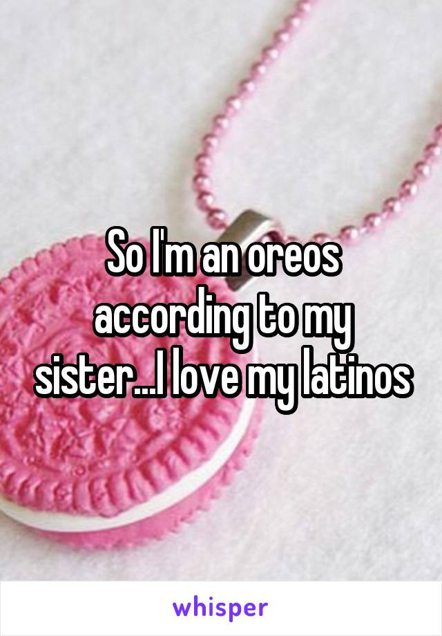So I'm an oreos according to my sister...I love my latinos
