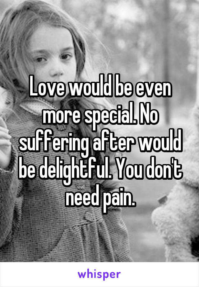 Love would be even more special. No suffering after would be delightful. You don't need pain.