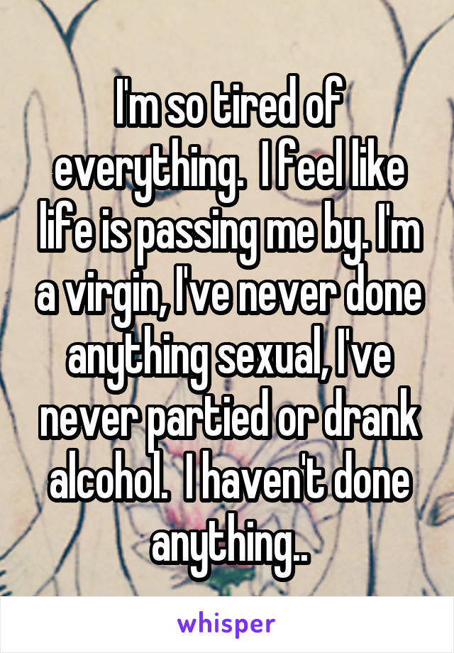 I'm so tired of everything.  I feel like life is passing me by. I'm a virgin, I've never done anything sexual, I've never partied or drank alcohol.  I haven't done anything..