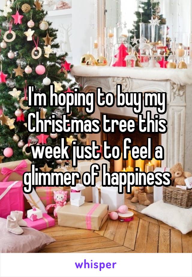 I'm hoping to buy my Christmas tree this week just to feel a glimmer of happiness