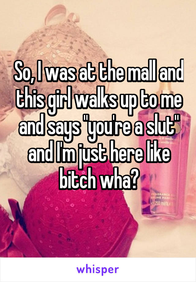 So, I was at the mall and this girl walks up to me and says "you're a slut" and I'm just here like bitch wha?
