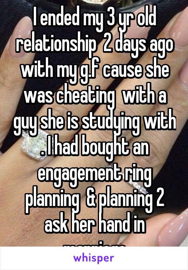 I ended my 3 yr old relationship  2 days ago with my g.f cause she was cheating  with a guy she is studying with . I had bought an engagement ring planning  & planning 2 ask her hand in marriage