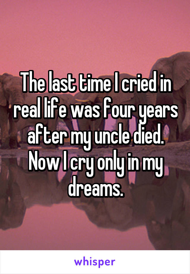The last time I cried in real life was four years after my uncle died. Now I cry only in my dreams.