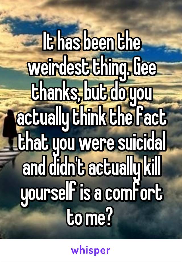 It has been the weirdest thing. Gee thanks, but do you actually think the fact that you were suicidal and didn't actually kill yourself is a comfort to me? 