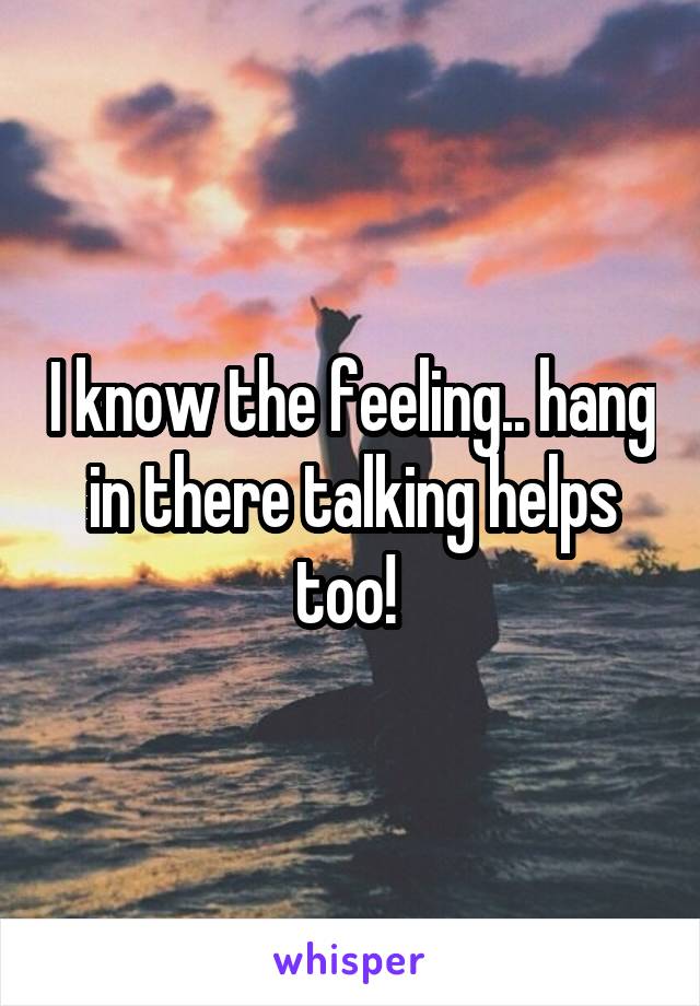 I know the feeling.. hang in there talking helps too! 