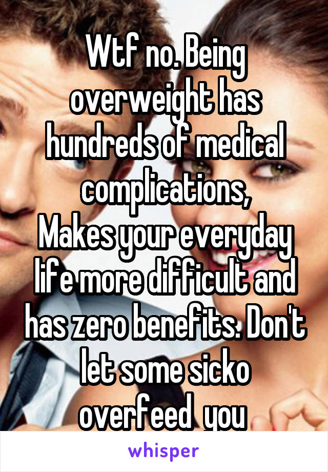 Wtf no. Being overweight has hundreds of medical complications,
Makes your everyday life more difficult and has zero benefits. Don't let some sicko overfeed  you 