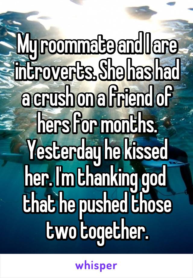 My roommate and I are introverts. She has had a crush on a friend of hers for months. Yesterday he kissed her. I'm thanking god  that he pushed those two together.