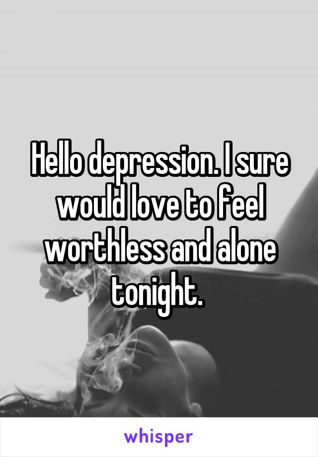 Hello depression. I sure would love to feel worthless and alone tonight. 