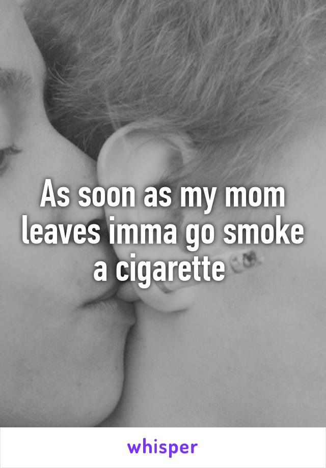 As soon as my mom leaves imma go smoke a cigarette 