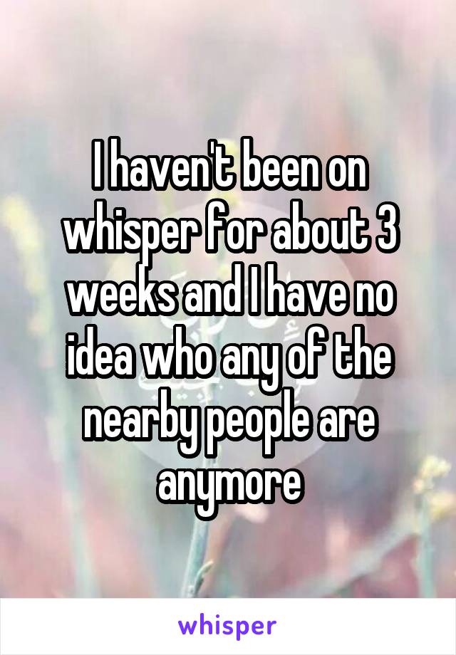 I haven't been on whisper for about 3 weeks and I have no idea who any of the nearby people are anymore