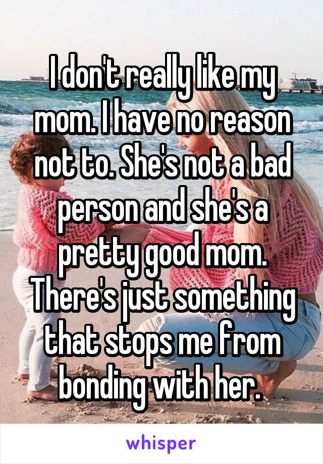 I don't really like my mom. I have no reason not to. She's not a bad person and she's a pretty good mom. There's just something that stops me from bonding with her. 