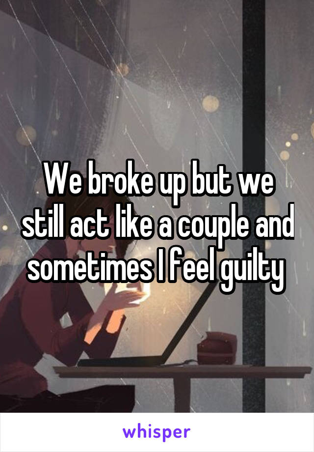 We broke up but we still act like a couple and sometimes I feel guilty 
