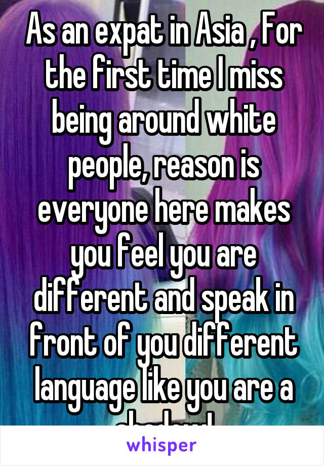 As an expat in Asia , For the first time I miss being around white people, reason is everyone here makes you feel you are different and speak in front of you different language like you are a shadow!