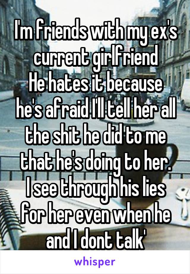 I'm friends with my ex's current girlfriend
He hates it because he's afraid I'll tell her all the shit he did to me that he's doing to her.
I see through his lies for her even when he and I dont talk'
