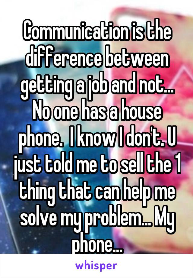 Communication is the difference between getting a job and not... No one has a house phone.  I know I don't. U just told me to sell the 1 thing that can help me solve my problem... My phone...