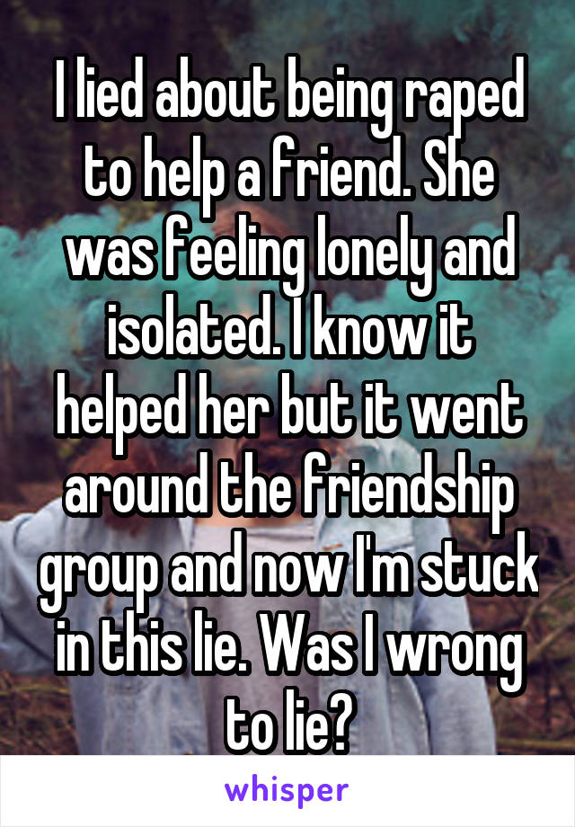 I lied about being raped to help a friend. She was feeling lonely and isolated. I know it helped her but it went around the friendship group and now I'm stuck in this lie. Was I wrong to lie?