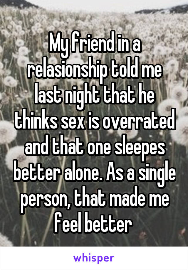 My friend in a relasionship told me last night that he thinks sex is overrated and that one sleepes better alone. As a single person, that made me feel better 