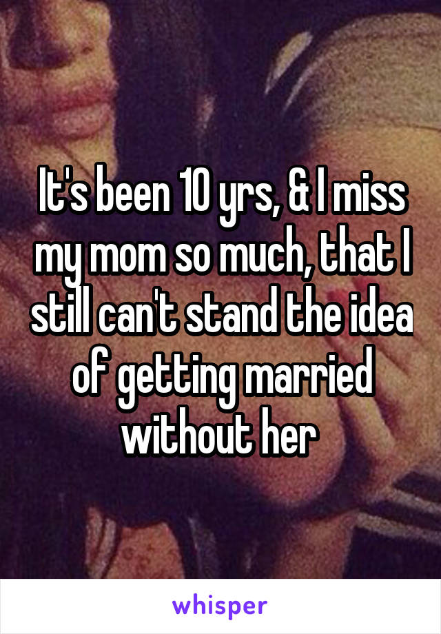 It's been 10 yrs, & I miss my mom so much, that I still can't stand the idea of getting married without her 