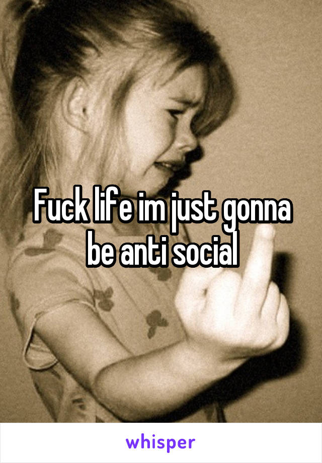 Fuck life im just gonna be anti social