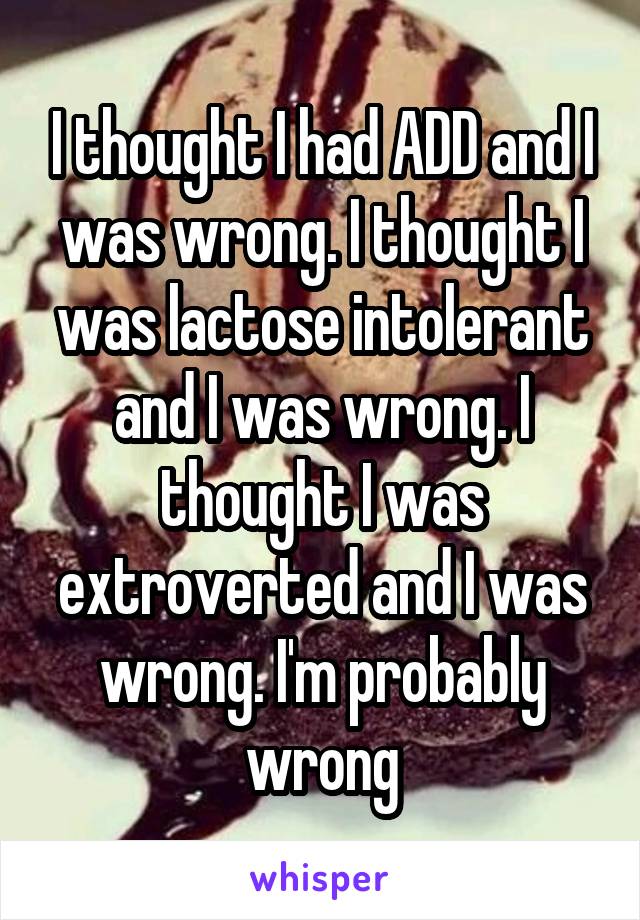 I thought I had ADD and I was wrong. I thought I was lactose intolerant and I was wrong. I thought I was extroverted and I was wrong. I'm probably wrong
