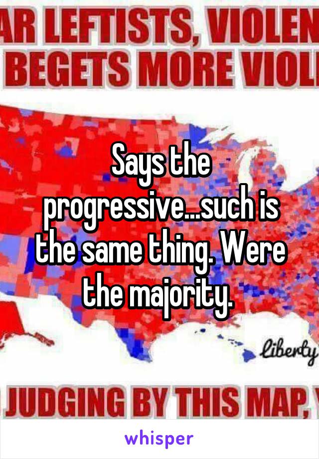 Says the progressive...such is the same thing. Were the majority. 