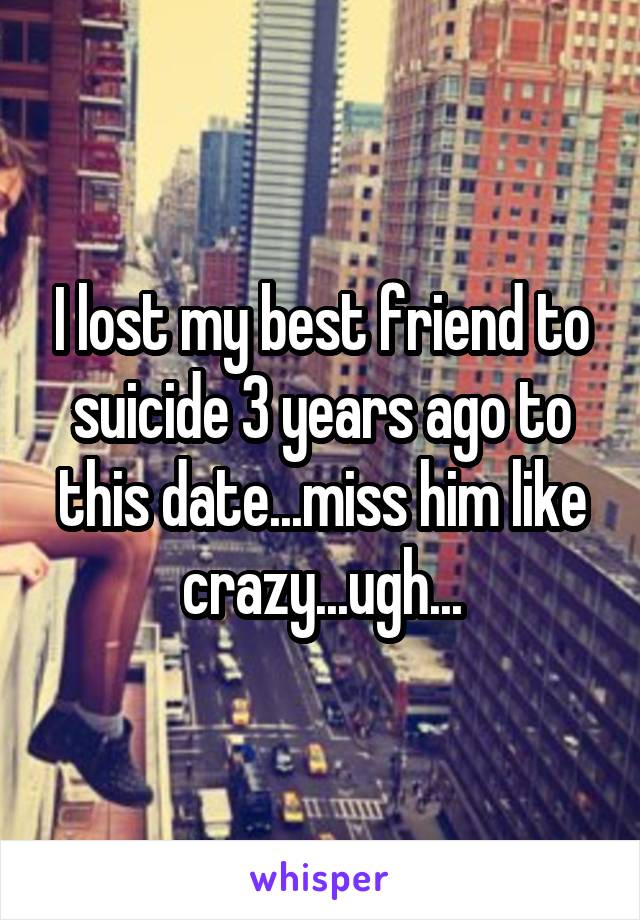I lost my best friend to suicide 3 years ago to this date...miss him like crazy...ugh...