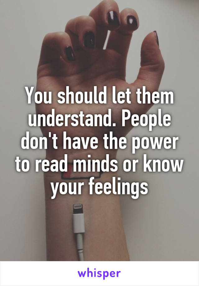 You should let them understand. People don't have the power to read minds or know your feelings