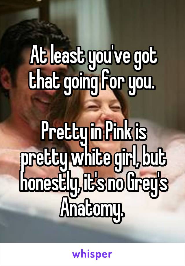 At least you've got that going for you. 

Pretty in Pink is pretty white girl, but honestly, it's no Grey's Anatomy. 