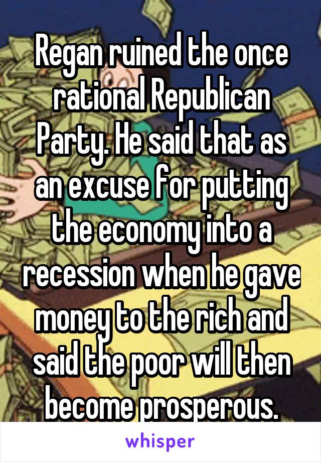 Regan ruined the once rational Republican Party. He said that as an excuse for putting the economy into a recession when he gave money to the rich and said the poor will then become prosperous.