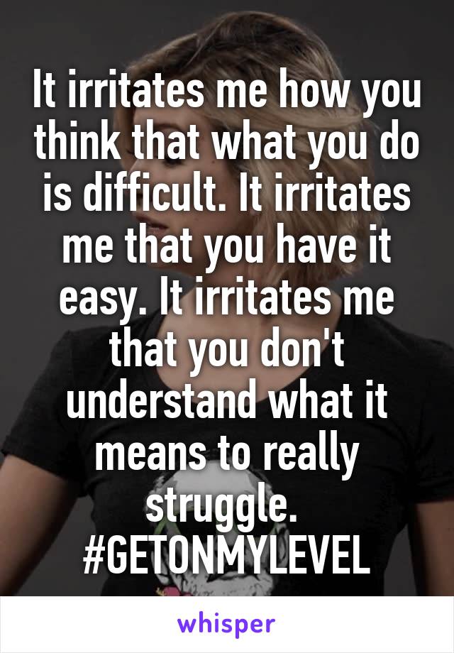It irritates me how you think that what you do is difficult. It irritates me that you have it easy. It irritates me that you don't understand what it means to really struggle. 
#GETONMYLEVEL