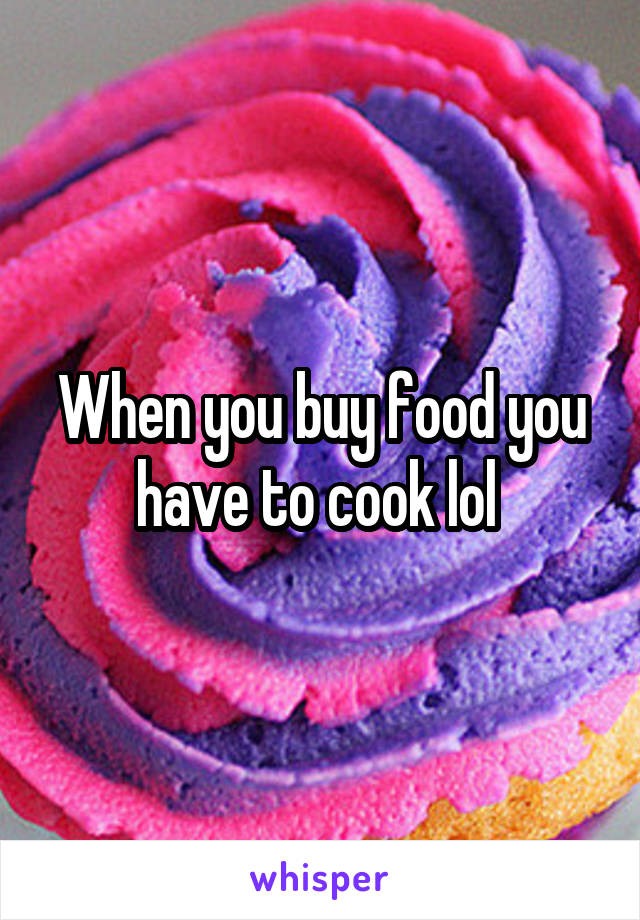 When you buy food you have to cook lol 