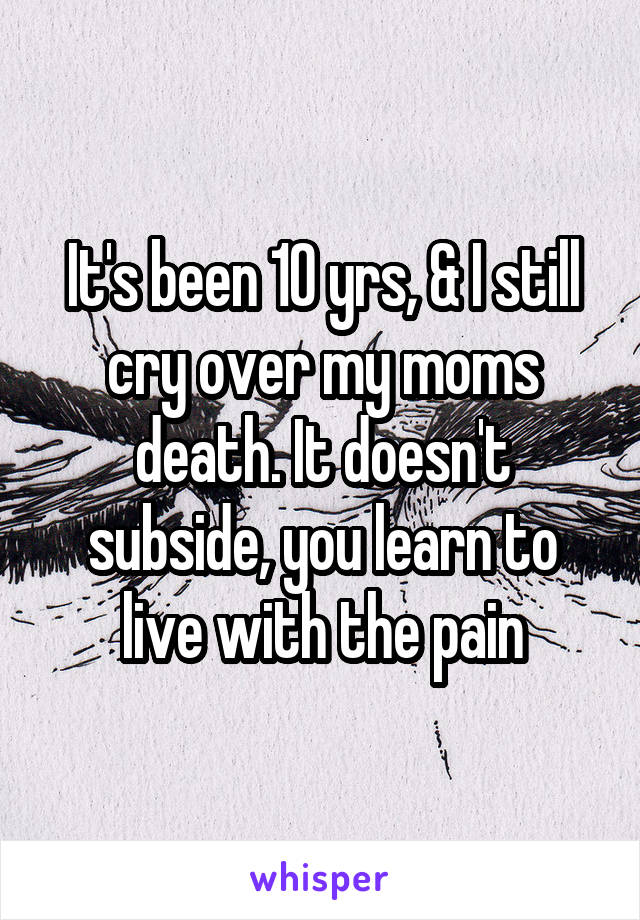 It's been 10 yrs, & I still cry over my moms death. It doesn't subside, you learn to live with the pain