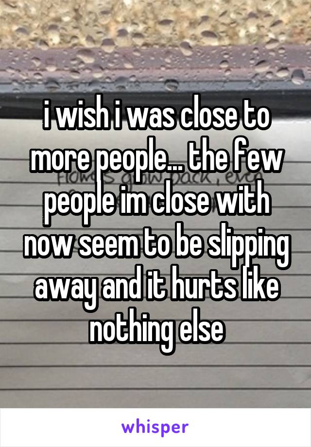 i wish i was close to more people... the few people im close with now seem to be slipping away and it hurts like nothing else