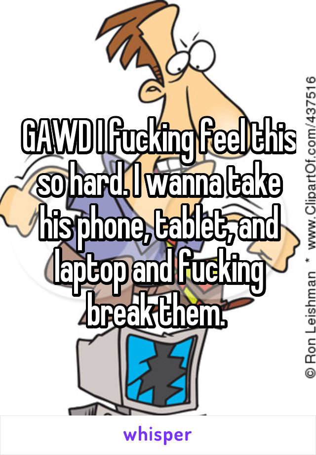 GAWD I fucking feel this so hard. I wanna take his phone, tablet, and laptop and fucking break them. 