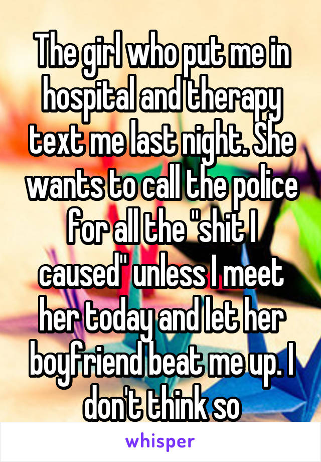 The girl who put me in hospital and therapy text me last night. She wants to call the police for all the "shit I caused" unless I meet her today and let her boyfriend beat me up. I don't think so
