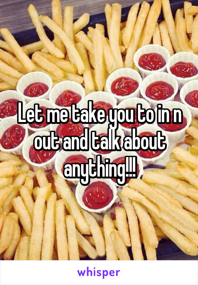 Let me take you to in n out and talk about anything!!!