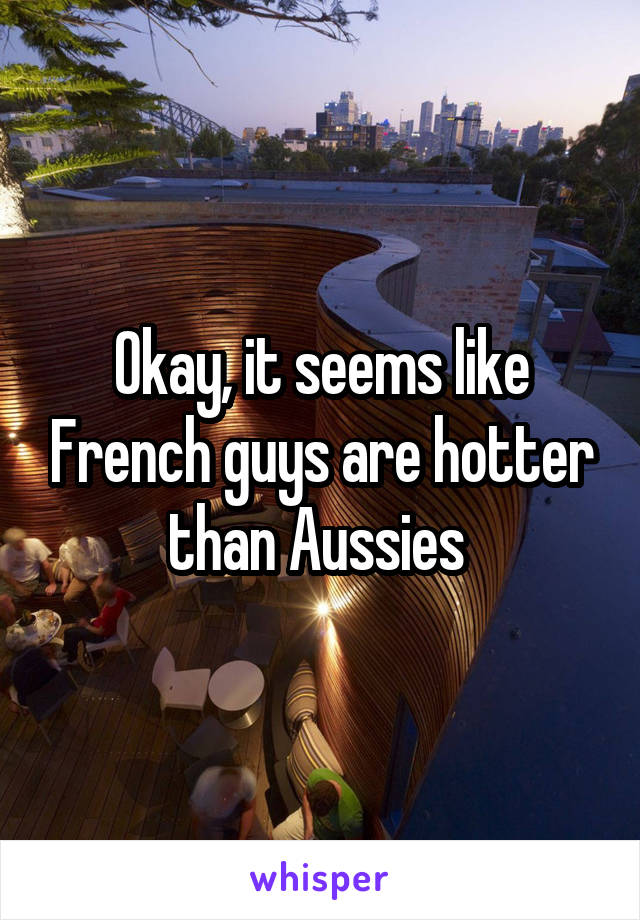 Okay, it seems like French guys are hotter than Aussies 