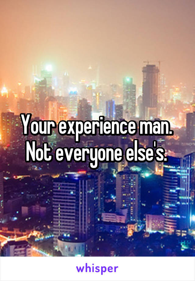 Your experience man. 
Not everyone else's. 