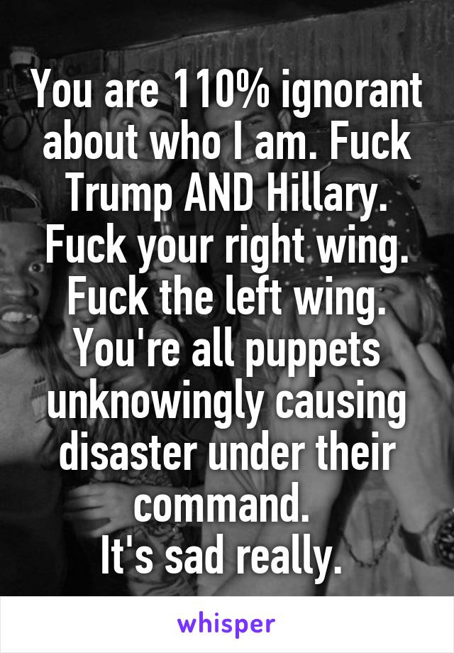 You are 110% ignorant about who I am. Fuck Trump AND Hillary. Fuck your right wing. Fuck the left wing. You're all puppets unknowingly causing disaster under their command. 
It's sad really. 