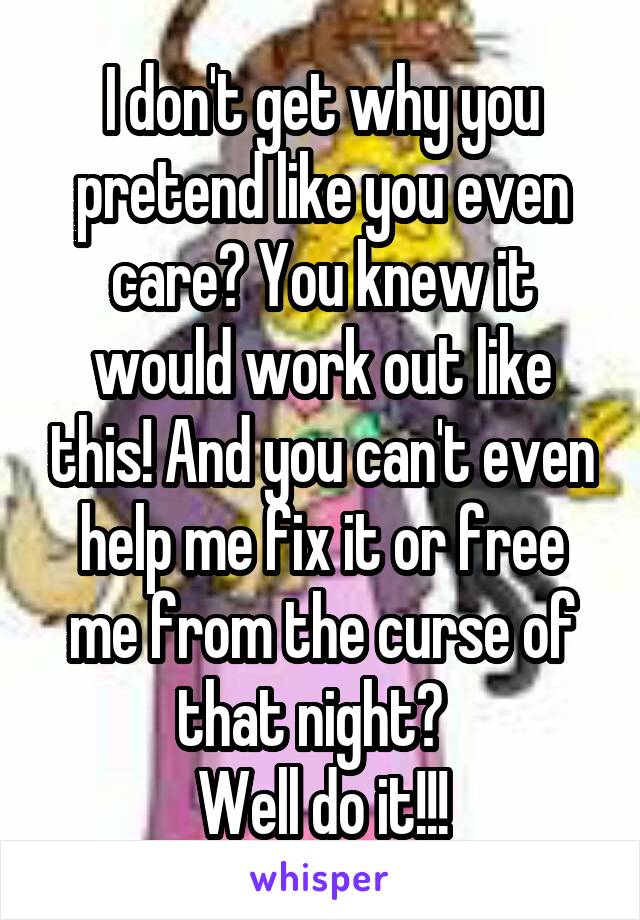 I don't get why you pretend like you even care? You knew it would work out like this! And you can't even help me fix it or free me from the curse of that night?  
Well do it!!!