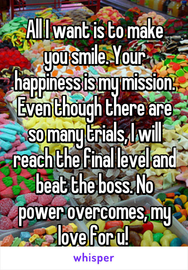 All I want is to make you smile. Your happiness is my mission. Even though there are so many trials, I will reach the final level and beat the boss. No power overcomes, my love for u! 
