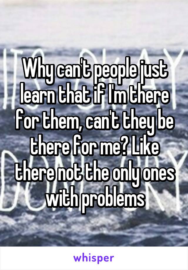Why can't people just learn that if I'm there for them, can't they be there for me? Like there not the only ones with problems