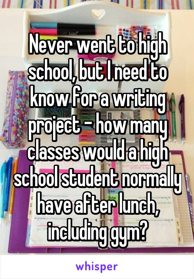 Never went to high school, but I need to know for a writing project - how many classes would a high school student normally have after lunch, including gym?