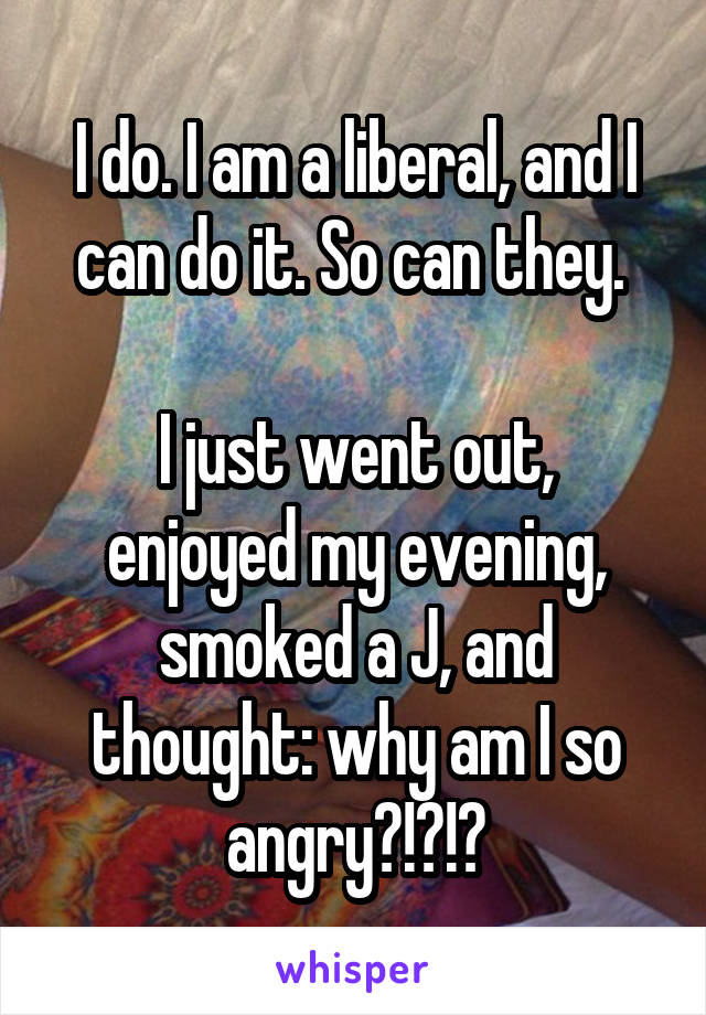 I do. I am a liberal, and I can do it. So can they. 

I just went out, enjoyed my evening, smoked a J, and thought: why am I so angry?!?!?