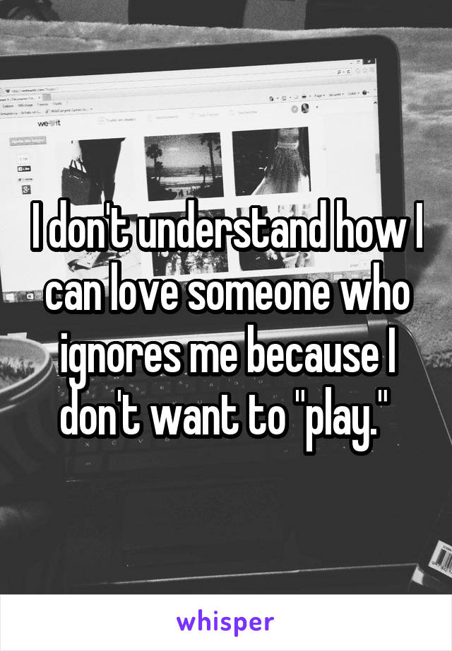I don't understand how I can love someone who ignores me because I don't want to "play." 