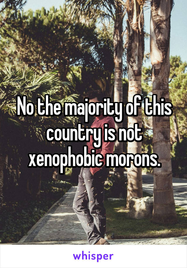 No the majority of this country is not xenophobic morons.