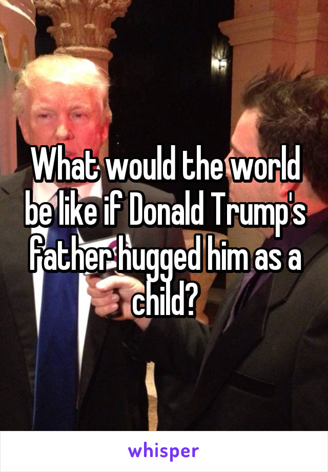 What would the world be like if Donald Trump's father hugged him as a child?