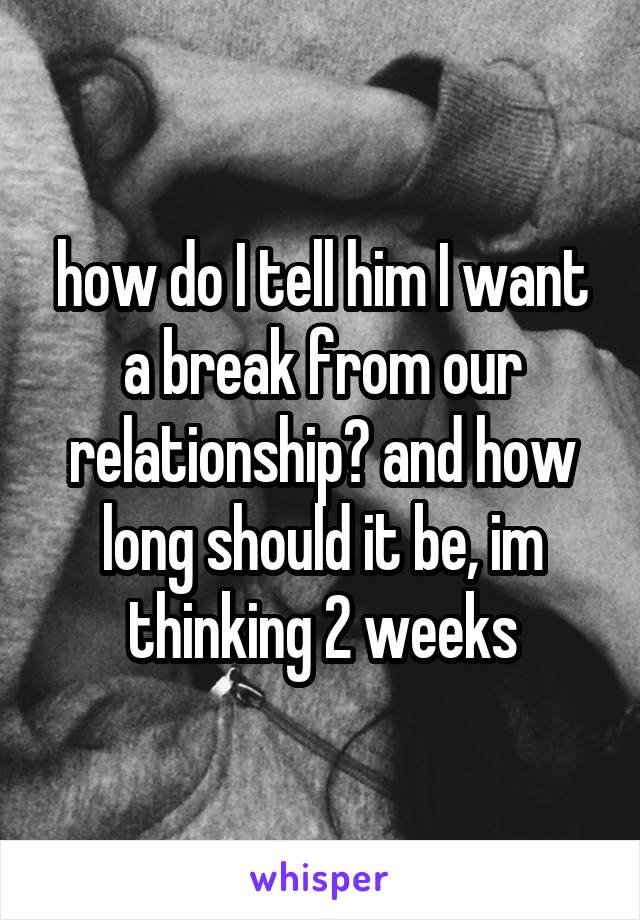 how do I tell him I want a break from our relationship? and how long should it be, im thinking 2 weeks